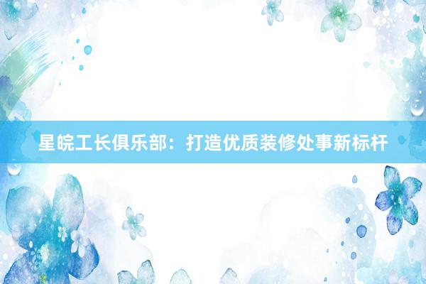 星皖工长俱乐部：打造优质装修处事新标杆