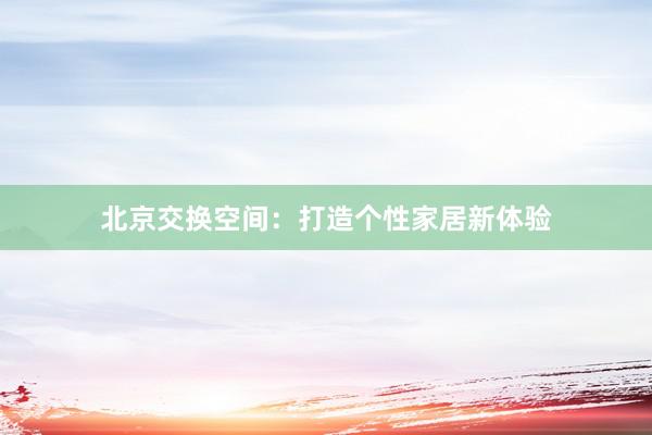 北京交换空间：打造个性家居新体验