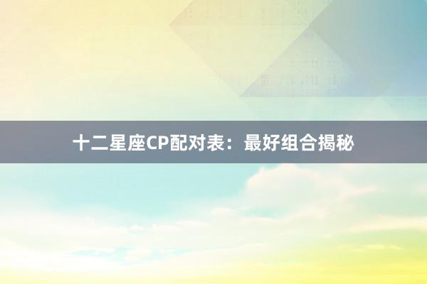 十二星座CP配对表：最好组合揭秘
