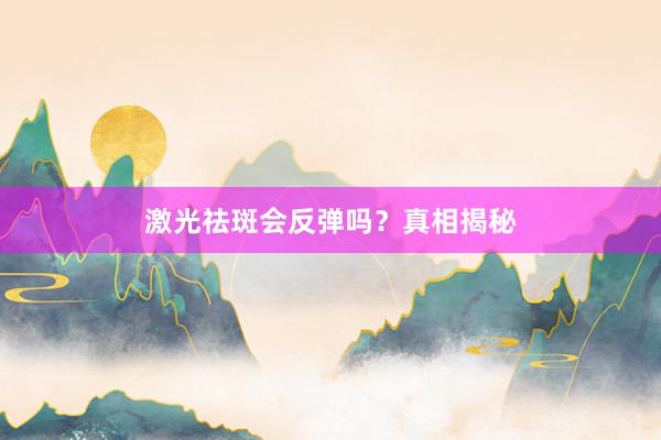 激光祛斑会反弹吗？真相揭秘
