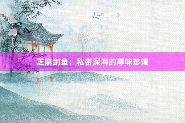 芝麻剑鱼：私密深海的厚味珍馐