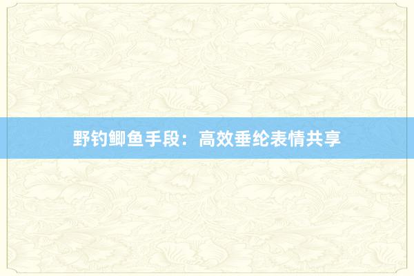 野钓鲫鱼手段：高效垂纶表情共享