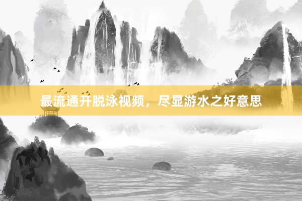 最流通开脱泳视频,尽显游水之好意思